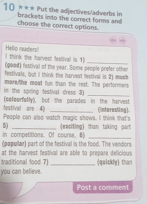 10 ★★★ Put the adjectives/adverbs in 
brackets into the correct forms and 
choose the correct options. 
Hello readers! 
l think the harvest festival is 1)_ 
(good) festival of the year. Some people prefer other 
festivals, but I think the harvest festival is 2) much 
more/the most fun than the rest. The performers 
in the spring festival dress 3)_ 
(colourfully), but the parades in the harvest 
festival are 4) _(interesting). 
People can also watch magic shows. I think that's 
5) _(exciting) than taking part 
in competitions. Of course, 6)_ 
(popular) part of the festival is the food. The vendors 
at the harvest festival are able to prepare delicious 
traditional food 7) _(quickly) than 
you can believe. 
Post a comment