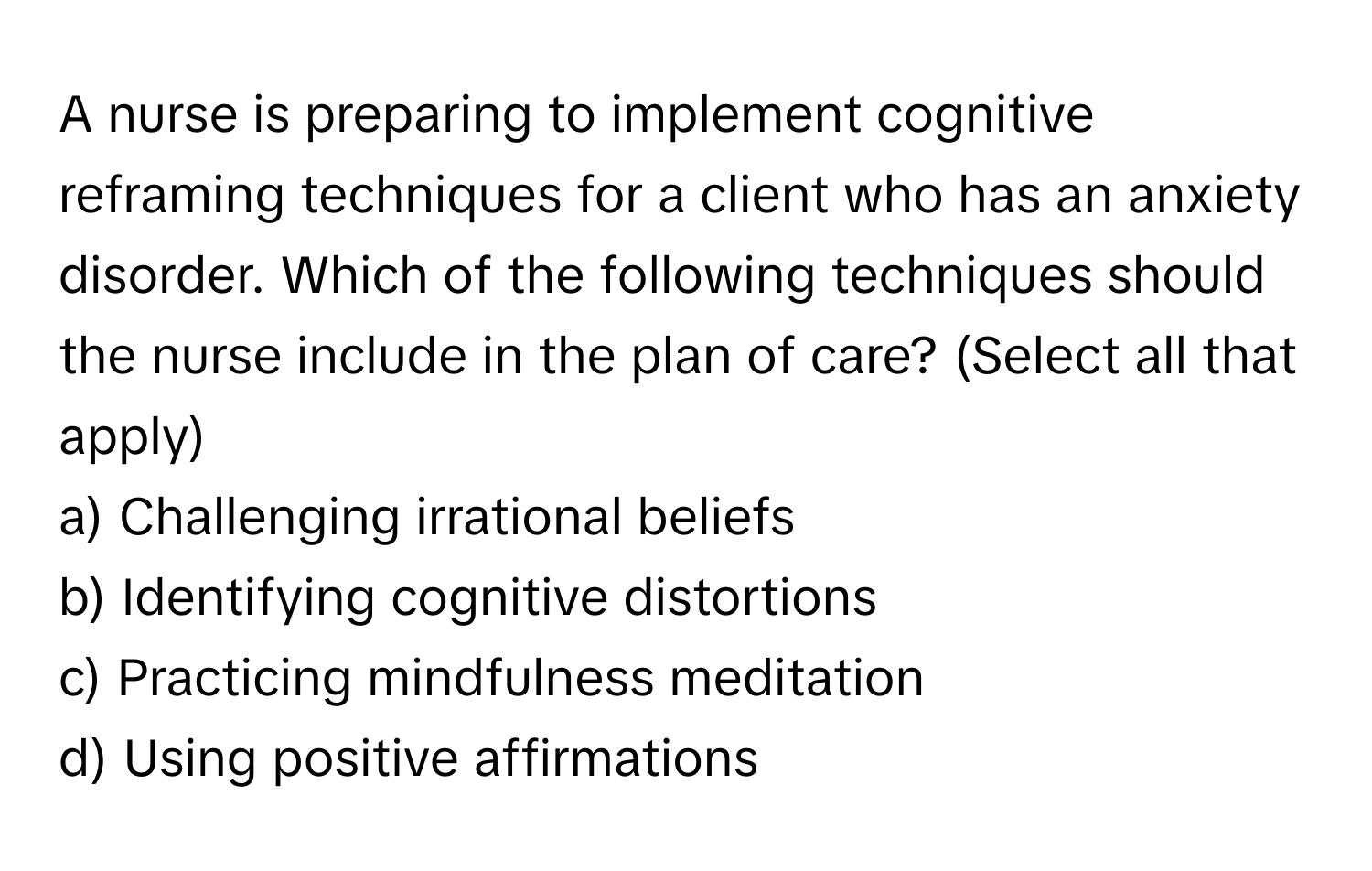 A nurse is preparing to implement cognitive reframing techniques for a client who has an anxiety disorder. Which of the following techniques should the nurse include in the plan of care? (Select all that apply)

a) Challenging irrational beliefs 
b) Identifying cognitive distortions 
c) Practicing mindfulness meditation 
d) Using positive affirmations