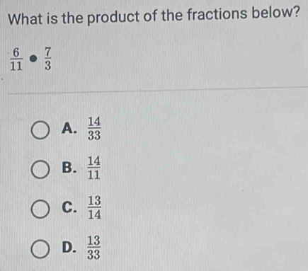 What is the product of the fractions below?
 6/11 ·  7/3 
A.  14/33 
B.  14/11 
C.  13/14 
D.  13/33 