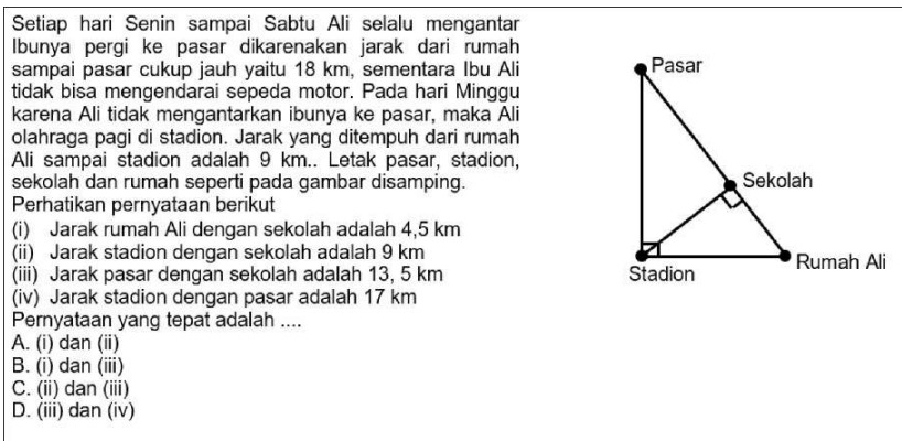 Setiap hari Senin sampai Sabtu Ali selalu mengantar
Ibunya pergi ke pasar dikarenakan jarak dari rumah
sampai pasar cukup jauh yaitu 18 km, sementara Ibu Ali 
tidak bisa mengendarai sepeda motor. Pada hari Minggu
karena Ali tidak mengantarkan ibunya ke pasar, maka Ali
olahraga pagi di stadion. Jarak yang ditempuh dari rumah
Ali sampai stadion adalah 9 km.. Letak pasar, stadion,
sekolah dan rumah seperti pada gambar disamping.
Perhatikan pernyataan berikut
(i) Jarak rumah Ali dengan sekolah adalah 4,5 km
(ii) Jarak stadion dengan sekolah adalah 9 km
(iii) Jarak pasar dengan sekolah adalah 13, 5 km
(iv) Jarak stadion dengan pasar adalah 17 km
Pernyataan yang tepat adalah ....
A. (i) dan (ii)
B. (i) dan (iii)
C. (ii) dan (iii)
D. (iii) dan (iv)