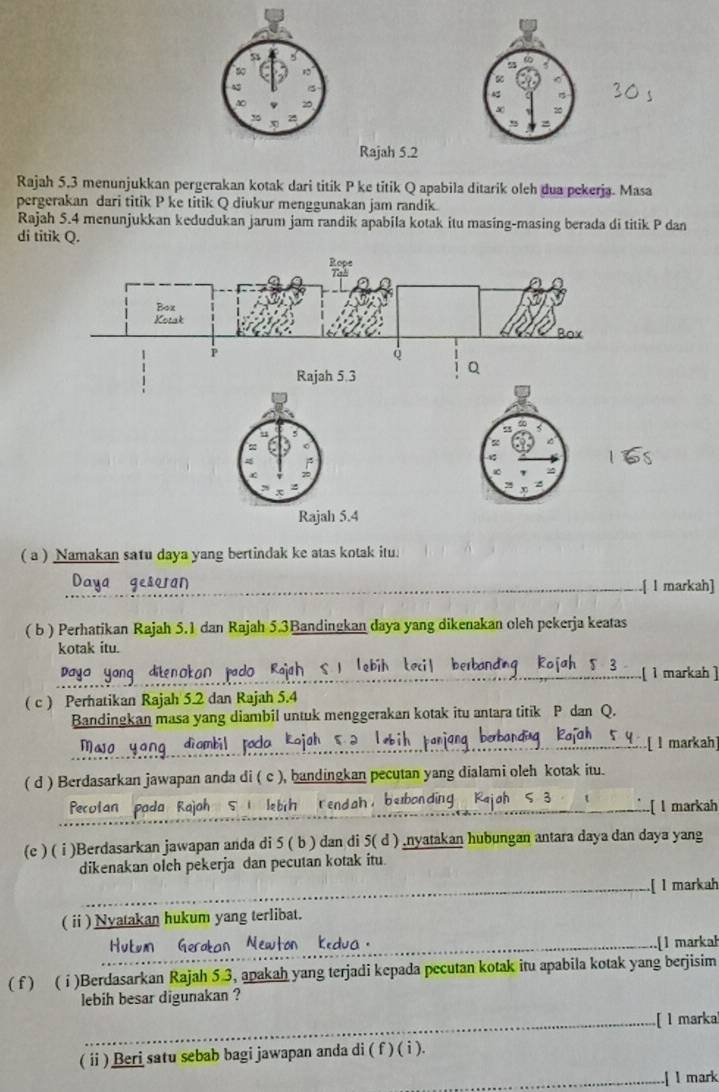 Rajah 5.2
Rajah 5.3 menunjukkan pergerakan kotak dari titik P ke titik Q apabila ditarik oleh dua pekerja. Masa
pergerakan dari titik P ke titik Q diukur menggunakan jam randik
Rajah 5.4 menunjukkan kedudukan jarum jam randik apabila kotak itu masing-masing berada di titik P dan
di titik Q.
( a ) Namakan satu daya yang bertindak ke atas kotak itu.
_
_
Daya geseran _.[ I markah]
( b ) Perhatikan Rajah 5.1 dan Rajah 5.3Bandingkan daya yang dikenakan oleh pekerja keatas
kotak itu.
dite n okor   ao  Rah  s   
;..... 1 markah ]
( c ) Perhatikan Rajah 5.2 dan Rajah 5.4
Bandingkan masa yang diambil untuk menggerakan kotak itu antara titik P dan Q.
_
dì ambil
..[ I markah]
( d ) Berdasarkan jawapan anda di ( c ), bandingkan pecutan yang dialami oleh kotak itu.
Pecutan pada Rajah 5 1 lebrh rendah, bebonding [ l markah
(e ) ( i )Berdasarkan jawapan anda di 5 ( b ) dan di 5( d ) .nyatakan hubungan antara daya dan daya yang
dikenakan olch pekerja dan pecutan kotak itu.
_
_[ l markah
( ⅱi ) Nyatakan hukum yang terlibat.
_[1 markah
( f ) ( i )Berdasarkan Rajah 5 3, apakah yang terjadi kepada pecutan kotak itu apabila kotak yang berjisim
lebih besar digunakan ?
_[ l marka
( ii ) Beri satu sebab bagi jawapan anda di ( f ) ( i ).
_[ l mark