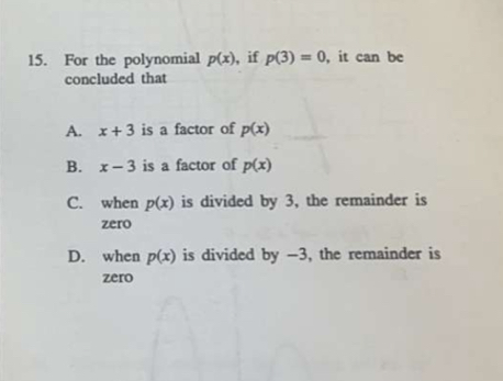 For the polynomial p(x) , if p(3)=0 , it can be
concluded that
A. x+3 is a factor of p(x)
B. x-3 is a factor of p(x)
C. when p(x) is divided by 3, the remainder is
zero
D. when p(x) is divided by -3, the remainder is
zero