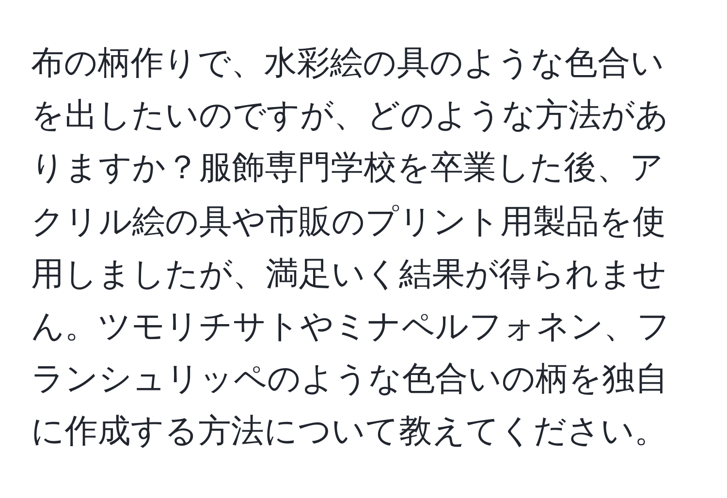 布の柄作りで、水彩絵の具のような色合いを出したいのですが、どのような方法がありますか？服飾専門学校を卒業した後、アクリル絵の具や市販のプリント用製品を使用しましたが、満足いく結果が得られません。ツモリチサトやミナペルフォネン、フランシュリッペのような色合いの柄を独自に作成する方法について教えてください。