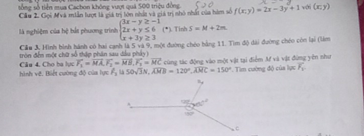 tổng số tiền mua Cacbon không vượt quả 500 triệu ở
Cầu 2. Gọi Mvá miẫn lượt là giá trị lớn nhất và giá trị nhỏ nhất của hàm số f(x;y)=2x-3y+1 với (x;y)
là nghiệm của hệ bắt phương trình beginarrayl 3x-y≥ -1 2x+y≤ 6 x+3y≥ 3endarray. (*). Tính S=M+2m.
Cầu 3. Hình bình hánh có hai cạnh là 5 và 9, một đường chéo bằng 11. Tìm độ dài đường chéo còn lại (làm
tròn đến một chữ số thập phân sau dầu phẩy)
Câu 4. Cho ba lực vector F_1=vector MA,vector F_2=vector MB,vector F_3=vector MC cũng tác động vào một vật tại điểm M và vật đứng yên như
hình vẽ. Biết cường độ của lực overline F_3 15 50sqrt(3)N,widehat AMB=120°,widehat AMC=150° * Tim cường độ của lực vector F_1.