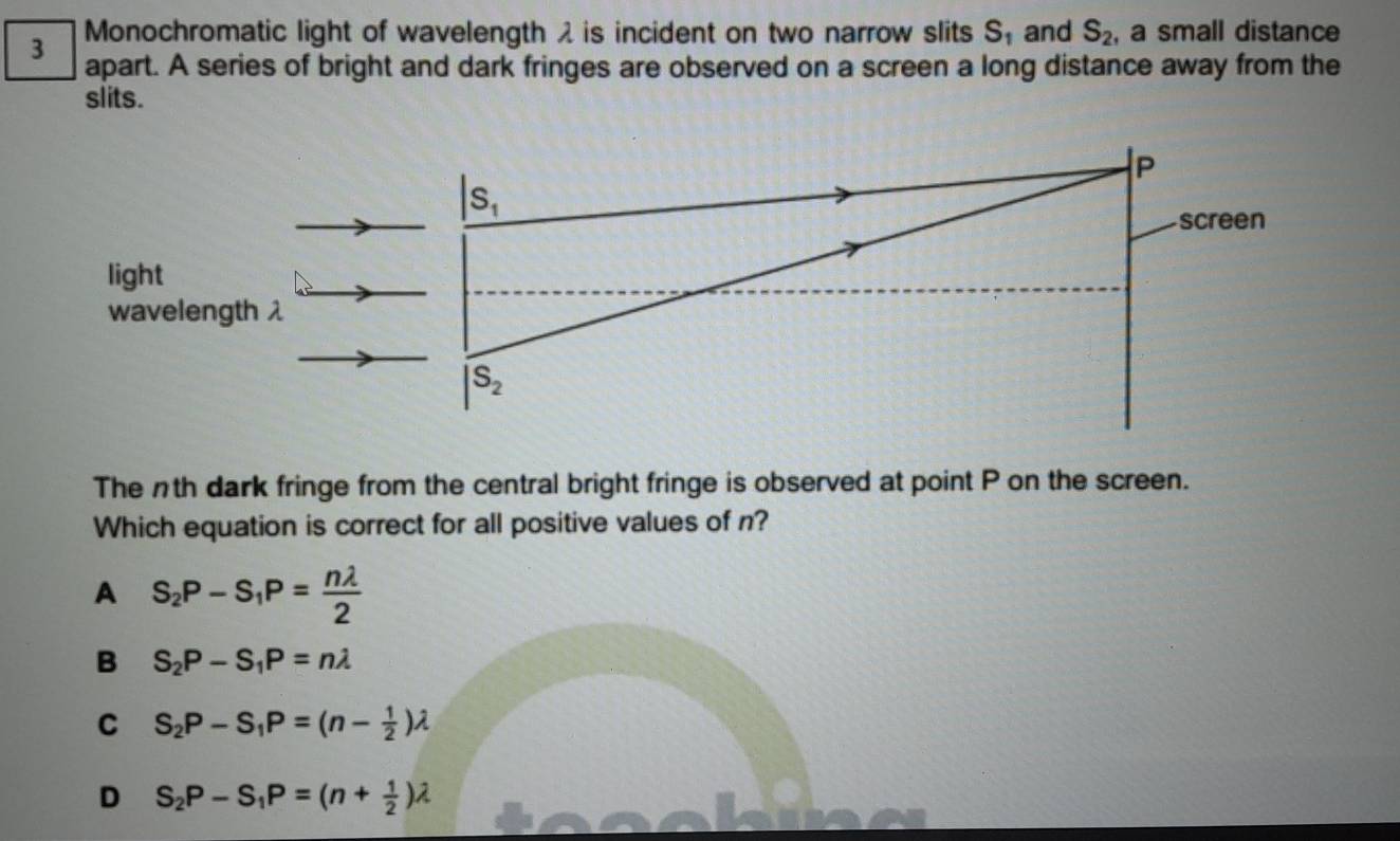 Monochromatic light of wavelength λ is incident on two narrow slits S_1 and S_2 , a small distance
3 apart. A series of bright and dark fringes are observed on a screen a long distance away from the
slits.
P
S_1
screen
light
wavelength λ
S_2
The nth dark fringe from the central bright fringe is observed at point P on the screen.
Which equation is correct for all positive values of n?
A S_2P-S_1P= nlambda /2 
B S_2P-S_1P=nlambda
C S_2P-S_1P=(n- 1/2 )lambda
D S_2P-S_1P=(n+ 1/2 )lambda