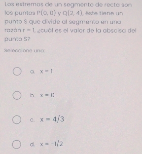 Los extremos de un segmento de recta son
los puntos P(0,0) y Q(2,4) , éste tiene un
punto S que divide al segmento en una
razón r=1 , ¿cuál es el valor de la abscisa del
punto S?
Seleccione una
a. x=1
b. x=0
C. x=4/3
d. x=-1/2