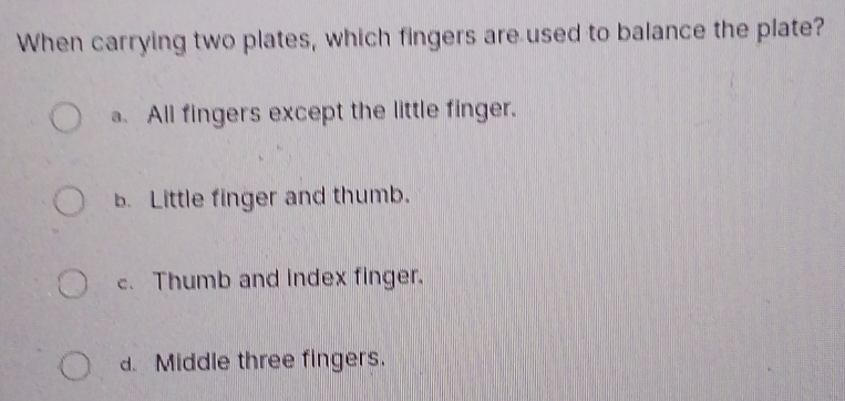 When carrying two plates, which fingers are used to balance the plate?
a. All fingers except the little finger.
B. Little finger and thumb.
c. Thumb and index finger.
d. Middle three fingers.