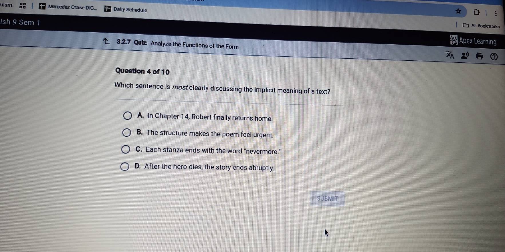 ulum Mercedez Crase DIG... Daily Schedule
ish 9 Sem 1
All Bookmarks
Apex Learning
3.2.7 Quiz: Analyze the Functions of the Form
Question 4 of 10
Which sentence is most clearly discussing the implicit meaning of a text?
A. In Chapter 14, Robert finally returns home.
B. The structure makes the poem feel urgent.
C. Each stanza ends with the word "nevermore."
D. After the hero dies, the story ends abruptly.
SUBMIT