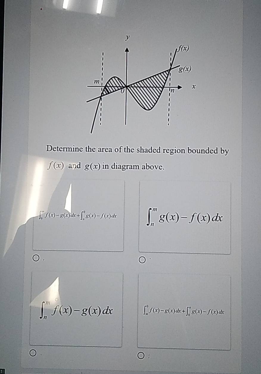 Determine the area of the shaded region bounded by
f(x) and g(x) in diagram above.
∈t _0^mf(x)-g(x)dx+∈t _m^0g(x)-f(x)dx ∈t _n^mg(x)-f(x)dx
∈t _n^mf(x)-g(x)dx ∈t _(π)^0f(x)-g(x)dx+∈t _0^(π)g(x)-f(x)dx;