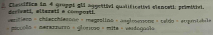 Classifica in 4 gruppi gli aggettivi qualificativi elencati: primitivi, 
derivati, alterati e composti. 
eritiero « chiacchierone « magrolino « anglosassone » caldo » acquistabile 
« gíccolo « nerazzurro « glorioso » mite » verdognolo