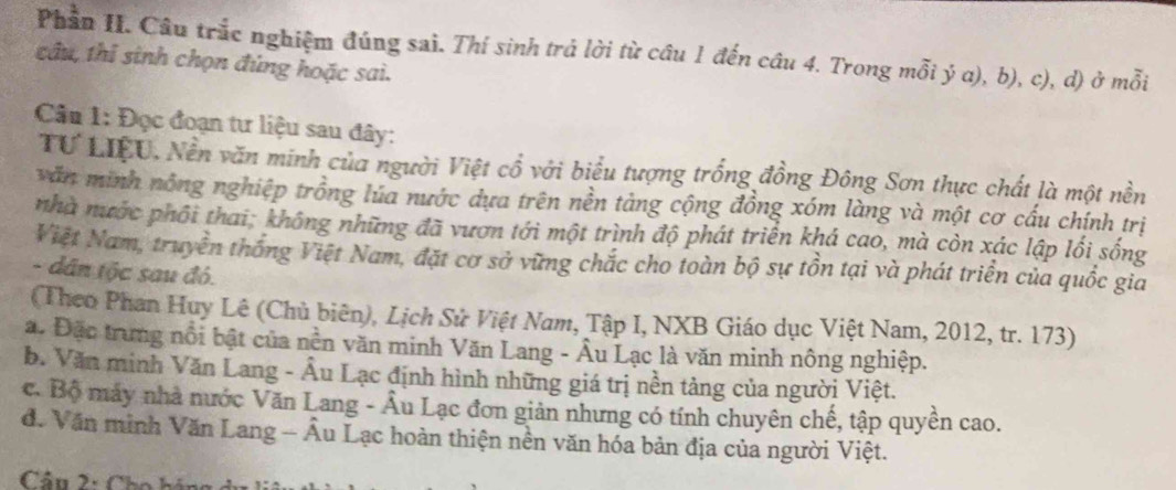 Phần II. Câu trắc nghiệm đúng sai. Thí sinh trả lời từ cầu 1 đến câu 4. Trong mỗi ý a), b), c), d) ở mỗi
tâu, thí sinh chọn đúng hoặc sai.
Câu 1: Đọc đoạn tư liệu sau đây:
TƯ LIệU, Nền văn minh của người Việt cổ với biểu tượng trống đồng Đông Sơn thực chất là một nền
văn minh nông nghiệp trồng lúa nước dựa trên nền tảng cộng đồng xóm làng và một cơ cấu chính trị
nhà nước phối thai; không những đã vươn tới một trình độ phát triển khá cao, mà còn xác lập lối sống
Việt Nam, truyền thống Việt Nam, đặt cơ sở vững chắc cho toàn bộ sự tồn tại và phát triển của quốc gia
- dân tộc sau đó.
(Theo Phan Huy Lê (Chủ biên), Lịch Sử Việt Nam, Tập I, NXB Giáo dục Việt Nam, 2012, tr. 173)
a. Đặc trung nổi bật của nền văn minh Văn Lang - Âu Lạc là văn minh nông nghiệp.
b. Văn minh Văn Lang - Âu Lạc định hình những giá trị nền tảng của người Việt.
c. Bộ máy nhà nước Văn Lang - Âu Lạc đơn giản nhưng có tính chuyên chế, tập quyền cao.
đ. Văn minh Văn Lang - Âu Lạc hoàn thiện nền văn hóa bản địa của người Việt.
Câu 2: Cho hán