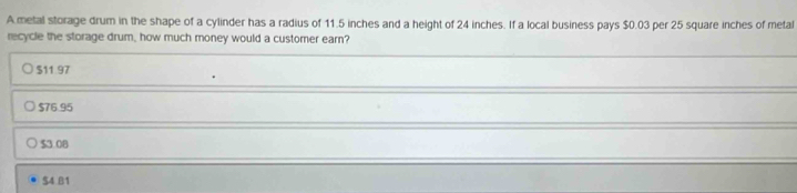 metal storage drum in the shape of a cylinder has a radius of 11.5 inches and a height of 24 inches. If a local business pays $0.03 per 25 square inches of metal
recycle the storage drum, how much money would a customer earn?
$11.97
$76.95
$3.08
$4.B1