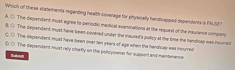 Which of these statements regarding health coverage for physically handicapped dependents is FALSE?
A. ○ The dependent must agree to periodic medical examinations at the request of the insurance company
B. ○ The dependent must have been covered under the insured's policy at the time the handicap was incurred
C. ○ The dependent must have been over ten years of age when the handicap was incurred
D. ○ The dependent must rely chiefly on the policyowner for support and maintenance
Submit