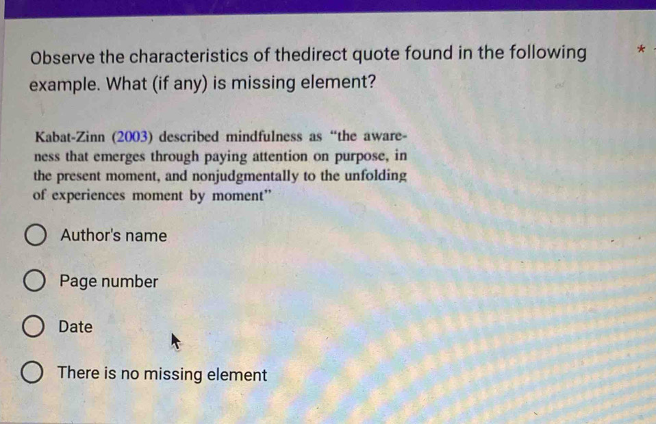 Observe the characteristics of thedirect quote found in the following *
example. What (if any) is missing element?
Kabat-Zinn (2003) described mindfulness as “the aware-
ness that emerges through paying attention on purpose, in
the present moment, and nonjudgmentally to the unfolding
of experiences moment by moment”
Author's name
Page number
Date
There is no missing element