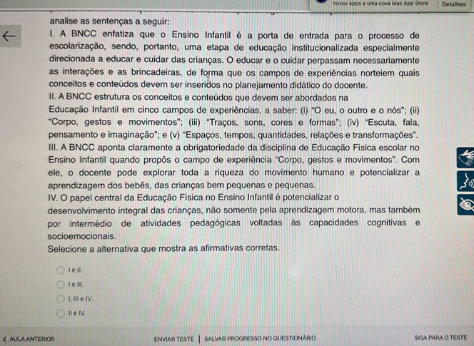 novos apps e uma nova Mac App Store Detalhes
analise as sentenças a seguir:
I. A BNCC enfatiza que o Ensino Infantil é a porta de entrada para o processo de
escolarização, sendo, portanto, uma etapa de educação institucionalizada especialmente
direcionada a educar e cuidar das crianças. O educar e o cuidar perpassam necessariamente
as interações e as brincadeiras, de forma que os campos de experiências norteiem quais
conceitos e conteúdos devem ser inseridos no planejamento didático do docente.
II. A BNCC estrutura os conceitos e conteúdos que devem ser abordados na
Educação Infantil em cinco campos de experiências, a saber: (i) “O eu, o outro e o nós”; (ii)
“Corpo, gestos e movimentos”; (iii) “Traços, sons, cores e formas”; (iv) “Escuta, fala,
pensamento e imaginação”; e (v) “Espaços, tempos, quantidades, relações e transformações”.
III. A BNCC aponta claramente a obrigatoriedade da disciplina de Educação Física escolar no
Ensino Infantil quando propôs o campo de experiência “Corpo, gestos e movimentos”. Com
ele, o docente pode explorar toda a riqueza do movimento humano e potencializar a B
aprendizagem dos bebês, das crianças bem pequenas e pequenas.
IV. O papel central da Educação Física no Ensino Infantil é potencializar o
desenvolvimento integral das crianças, não somente pela aprendizagem motora, mas também
por intermédio de atividades pedagógicas voltadas às capacidades cognitivas e
socioemocionais.
Selecione a alternativa que mostra as afirmativas corretas.
I e II.
I eIII.
I, Ⅲ e IV.
II e IV.
< AULA ANTERIOR ENVIAR TESTE | SALVAR PROGRESSO NO QUESTIONÁRIO SIGA PARA O TESTE