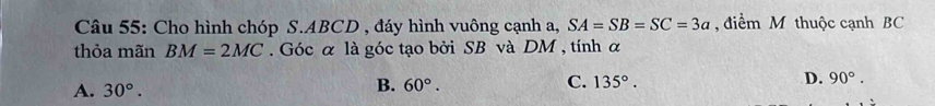 Cho hình chóp S. ABCD , đáy hình vuông cạnh a, SA=SB=SC=3a điểm M thuộc cạnh BC
thỏa mãn BM=2MC. Góc α là góc tạo bởi SB và DM , tính α
D. 90°.
A. 30°.
B. 60°.
C. 135°.