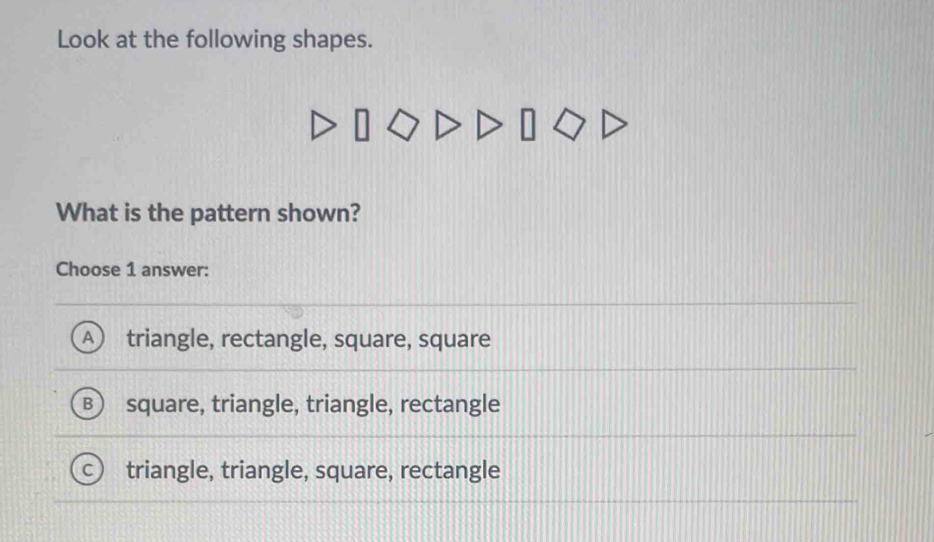 Look at the following shapes.
What is the pattern shown?
Choose 1 answer:
A triangle, rectangle, square, square
square, triangle, triangle, rectangle
triangle, triangle, square, rectangle