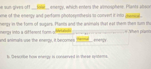 sun gives off ___solar__ energy, which enters the atmosphere. Plants abson 
me of the energy and perform photosynthesis to convert it into chemical. 
nergy in the form of sugars. Plants and the animals that eat them then turn tha 
nergy into a different form o Metabolic Nhen plants 
and animals use the energy, it becomes thermal__ energy. 
b. Describe how energy is conserved in these systems.