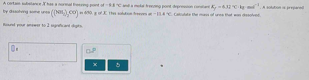 A certain substance Xhas a normal freezing point of -9.8°C and a molal freezing point depression constant K_f=6.32°C· kg· mol^(-1). A solution is prepared 
by dissolving some urea ((NH_2)_2CO) in 650. g of X. This solution freezes at -11.4°C. Calculate the mass of urea that was dissolved. 
Round your answer to 2 significant digits.
□ g
□ * 10^□
×