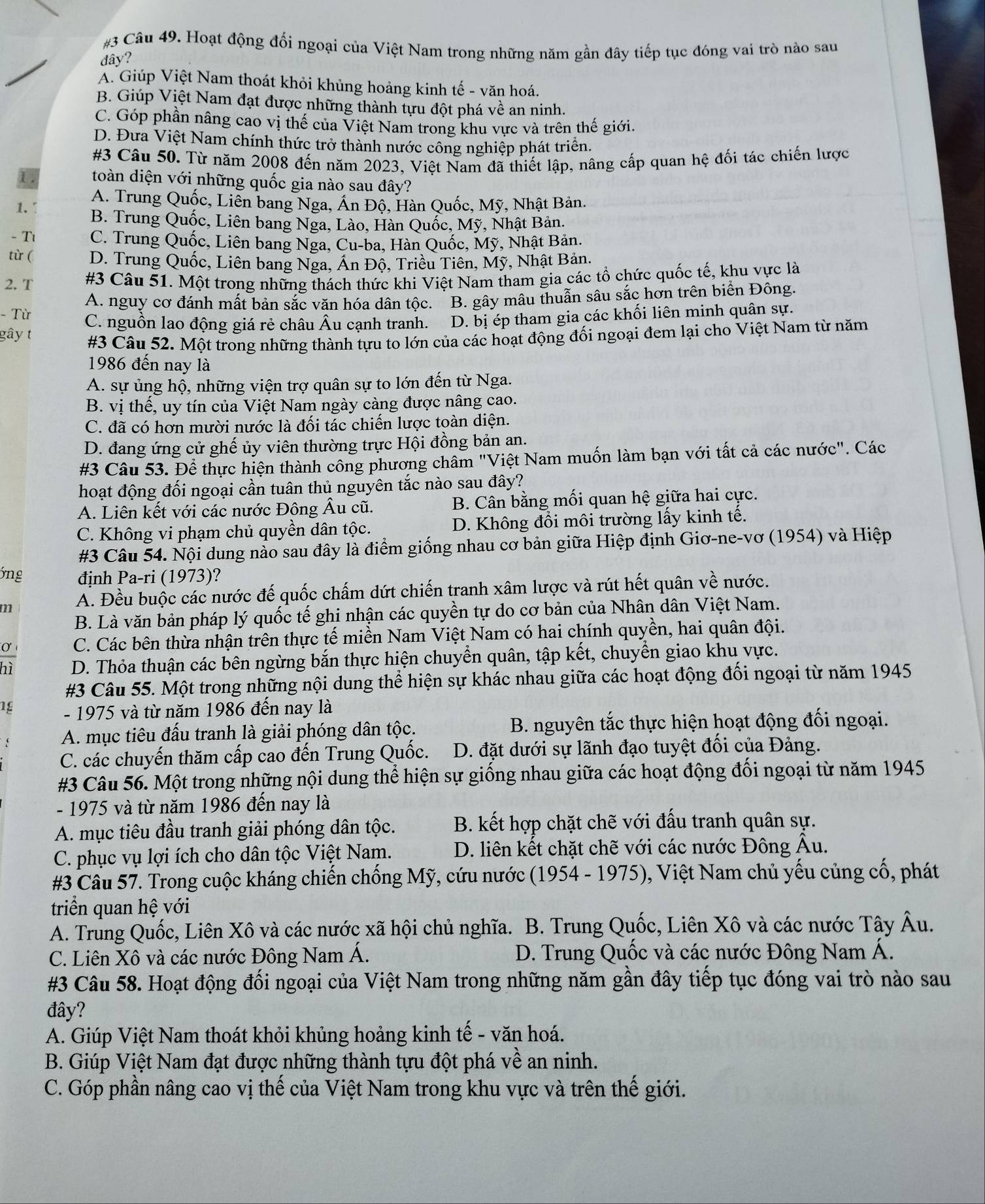 #3 Câu 49. Hoạt động đối ngoại của Việt Nam trong những năm gần đây tiếp tục đóng vai trò nào sau
đây?
A. Giúp Việt Nam thoát khỏi khủng hoảng kinh tế - văn hoá.
B. Giúp Việt Nam đạt được những thành tựu đột phá về an ninh.
C. Góp phần nâng cao vị thế của Việt Nam trong khu vực và trên thế giới.
D. Đưa Việt Nam chính thức trở thành nước công nghiệp phát triên.
#3 Câu 50. Từ năm 2008 đến năm 2023, Việt Nam đã thiết lập, nâng cấp quan hệ đối tác chiến lược
1 toàn diện với những quốc gia nào sau đây?
A. Trung Quốc, Liên bang Nga, Án Độ, Hàn Quốc, Mỹ, Nhật Bản.
1. B. Trung Quốc, Liên bang Nga, Lào, Hàn Quốc, Mỹ, Nhật Bản.
- T C. Trung Quốc, Liên bang Nga, Cu-ba, Hàn Quốc, Mỹ, Nhật Bản.
từ ( D. Trung Quốc, Liên bang Nga, Án Độ, Triều Tiên, Mỹ, Nhật Bản.
2. T #3 Câu 51. Một trong những thách thức khi Việt Nam tham gia các tổ chức quốc tế, khu vực là
A. nguy cơ đánh mất bản sắc văn hóa dân tộc. B. gây mâu thuẫn sâu sắc hơn trên biển Đông.
- Từ
gây t C. nguồn lao động giá rẻ châu Âu cạnh tranh. D. bị ép tham gia các khối liên minh quân sự.
#3 Câu 52. Một trong những thành tựu to lớn của các hoạt động đối ngoại đem lại cho Việt Nam từ năm
1986 đến nay là
A. sự ủng hộ, những viện trợ quân sự to lớn đến từ Nga.
B. vị thế, uy tín của Việt Nam ngày càng được nâng cao.
C. đã có hơn mười nước là đối tác chiến lược toàn diện.
D. đang ứng cử ghế ủy viên thường trực Hội đồng bản an.
#3 Câu 53. Để thực hiện thành công phương châm "Việt Nam muốn làm bạn với tất cả các nước". Các
hoạt động đối ngoại cần tuân thủ nguyên tắc nào sau đây?
A. Liên kết với các nước Đông Âu cũ. B. Cân bằng mối quan hệ giữa hai cực.
C. Không vi phạm chủ quyền dân tộc. D. Không đổi môi trường lấy kinh tế.
#3 Câu 54. Nội dung nào sau đây là điểm giống nhau cơ bản giữa Hiệp định Giơ-ne-vơ (1954) và Hiệp
6ng định Pa-ri (1973)?
m A. Đều buộc các nước đế quốc chấm dứt chiến tranh xâm lược và rút hết quân về nước.
B. Là văn bản pháp lý quốc tế ghi nhận các quyền tự do cơ bản của Nhân dân Việt Nam.
C. Các bên thừa nhận trên thực tế miền Nam Việt Nam có hai chính quyền, hai quân đội.
D. Thỏa thuận các bên ngừng bắn thực hiện chuyền quân, tập kết, chuyển giao khu vực.
#3 Câu 55. Một trong những nội dung thể hiện sự khác nhau giữa các hoạt động đối ngoại từ năm 1945
1g - 1975 và từ năm 1986 đến nay là
A. mục tiêu đấu tranh là giải phóng dân tộc. B. nguyên tắc thực hiện hoạt động đối ngoại.
C. các chuyến thăm cấp cao đến Trung Quốc.  D. đặt dưới sự lãnh đạo tuyệt đối của Đảng.
#3 Câu 56. Một trong những nội dung thể hiện sự giống nhau giữa các hoạt động đối ngoại từ năm 1945
- 1975 và từ năm 1986 đến nay là
A. mục tiêu đầu tranh giải phóng dân tộc. B. kết hợp chặt chẽ với đấu tranh quân sự.
C. phục vụ lợi ích cho dân tộc Việt Nam. D. liên kết chặt chẽ với các nước Đông Âu.
#3 Cầu 57. Trong cuộc kháng chiến chống Mỹ, cứu nước (1954 - 1975), Việt Nam chủ yếu củng cố, phát
triển quan hệ với
A. Trung Quốc, Liên Xô và các nước xã hội chủ nghĩa. B. Trung Quốc, Liên Xô và các nước Tây Âu.
C. Liên Xô và các nước Đông Nam Á. D. Trung Quốc và các nước Đông Nam Á.
#3 Câu 58. Hoạt động đối ngoại của Việt Nam trong những năm gần đây tiếp tục đóng vai trò nào sau
đây?
A. Giúp Việt Nam thoát khỏi khủng hoảng kinh tế - văn hoá.
B. Giúp Việt Nam đạt được những thành tựu đột phá về an ninh.
C. Góp phần nâng cao vị thế của Việt Nam trong khu vực và trên thế giới.