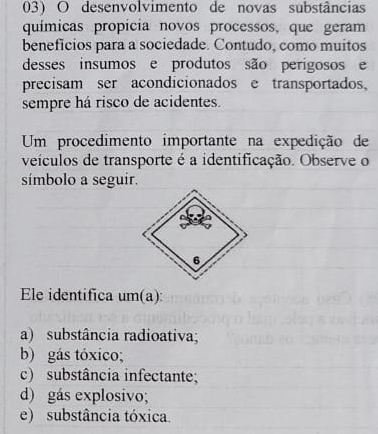 desenvolvimento de novas substâncias
químicas propícia novos processos, que geram
beneficios para a sociedade. Contudo, como muitos
desses insumos e produtos são perígosos e
precisam ser acondicionados e transportados,
sempre há risco de acidentes.
Um procedimento importante na expedição de
veículos de transporte é a identificação. Observe o
símbolo a seguir.
Ele identifica um(a):
a) substância radioativa;
b) gás tóxico;
c) substância infectante;
d) gás explosivo;
e) substância tóxica.