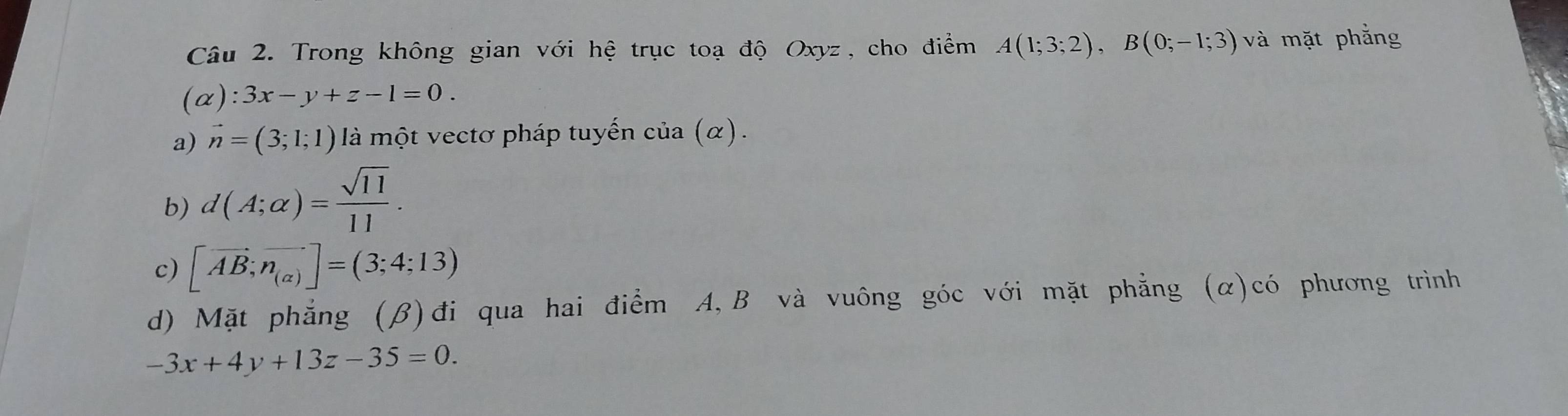 Trong không gian với hệ trục toạ độ Oxyz, cho điểm A(1;3;2), B(0;-1;3) và mặt phẳng
(alpha ):3x-y+z-1=0. 
a) vector n=(3;1;1) là một vectơ pháp tuyến của (α).
b) d(A;alpha )= sqrt(11)/11 .
c) [vector AB;vector n_(alpha )]=(3;4;13)
d) Mặt phẳng (β)đi qua hai điểm A, B và vuông góc với mặt phẳng (α)có phương trình
-3x+4y+13z-35=0.