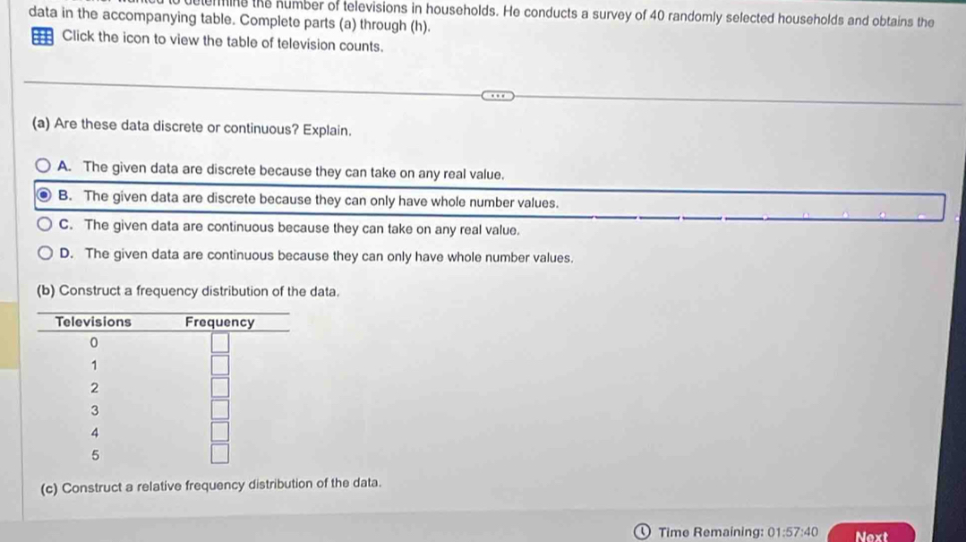 elemmine the number of televisions in households. He conducts a survey of 40 randomly selected households and obtains the
data in the accompanying table. Complete parts (a) through (h).
Click the icon to view the table of television counts.
(a) Are these data discrete or continuous? Explain.
A. The given data are discrete because they can take on any real value.
B. The given data are discrete because they can only have whole number values.
C. The given data are continuous because they can take on any real value.
D. The given data are continuous because they can only have whole number values.
(b) Construct a frequency distribution of the data.
(c) Construct a relative frequency distribution of the data.
Time Remaining: 01:57:40 Next