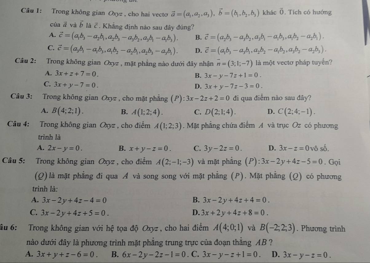 Trong không gian Oxyz , cho hai vecto vector a=(a_1,a_2,a_3),vector b=(b_1,b_2,b_3) khác vector 0. Tích có hướng
của vector a và vector b là overline c. Khẳng định nào sau đây đúng?
A. vector c=(a_1b_3-a_2b_1,a_2b_3-a_3b_2,a_3b_1-a_1b_3). B. vector c=(a_2b_3-a_3b_2,a_3b_1-a_1b_3,a_1b_2-a_2b_1).
C. vector c=(a_3b_1-a_1b_3,a_1b_2-a_2b_1,a_2b_3-a_3b_1). D. vector c=(a_1b_3-a_3b_1,a_2b_2-a_1b_2,a_3b_2-a_2b_3).
Câu 2: Trong không gian Oxyz , mặt phẳng nào dưới đây nhận vector n=(3;1;-7) là một vectơ pháp tuyến?
A. 3x+z+7=0.
B. 3x-y-7z+1=0.
C. 3x+y-7=0.
D. 3x+y-7z-3=0.
Câu 3: Trong không gian Oxyz , cho mặt phẳng (P): 3x-2z+2=0 đi qua điểm nào sau đây?
A. B(4;2;1). B. A(1;2;4). C. D(2;1;4). D. C(2;4;-1).
Câu 4: Trong không gian Oxyz , cho điểm A(1;2;3). Mặt phẳng chứa điểm A và trục Oz có phương
trình là
A. 2x-y=0. B. x+y-z=0. C. 3y-2z=0. D. 3x-z=0 vô shat O
Câu 5: Trong không gian Oxyz , cho điểm A(2;-1;-3) và mặt phẳng (P): 3x-2y+4z-5=0. Gọi
(Q) là mặt phẳng đi qua A và song song với mặt phẳng (P). Mặt phẳng (Q) có phương
trình là:
A. 3x-2y+4z-4=0 B. 3x-2y+4z+4=0.
C. 3x-2y+4z+5=0. D. 3x+2y+4z+8=0.
âu 6: Trong không gian với hệ tọa độ Oxyz , cho hai điểm A(4;0;1) và B(-2;2;3). Phương trình
nào dưới đây là phương trình mặt phẳng trung trực của đoạn thắng AB ?
A. 3x+y+z-6=0. B. 6x-2y-2z-1=0. C. 3x-y-z+1=0. D. 3x-y-z=0.