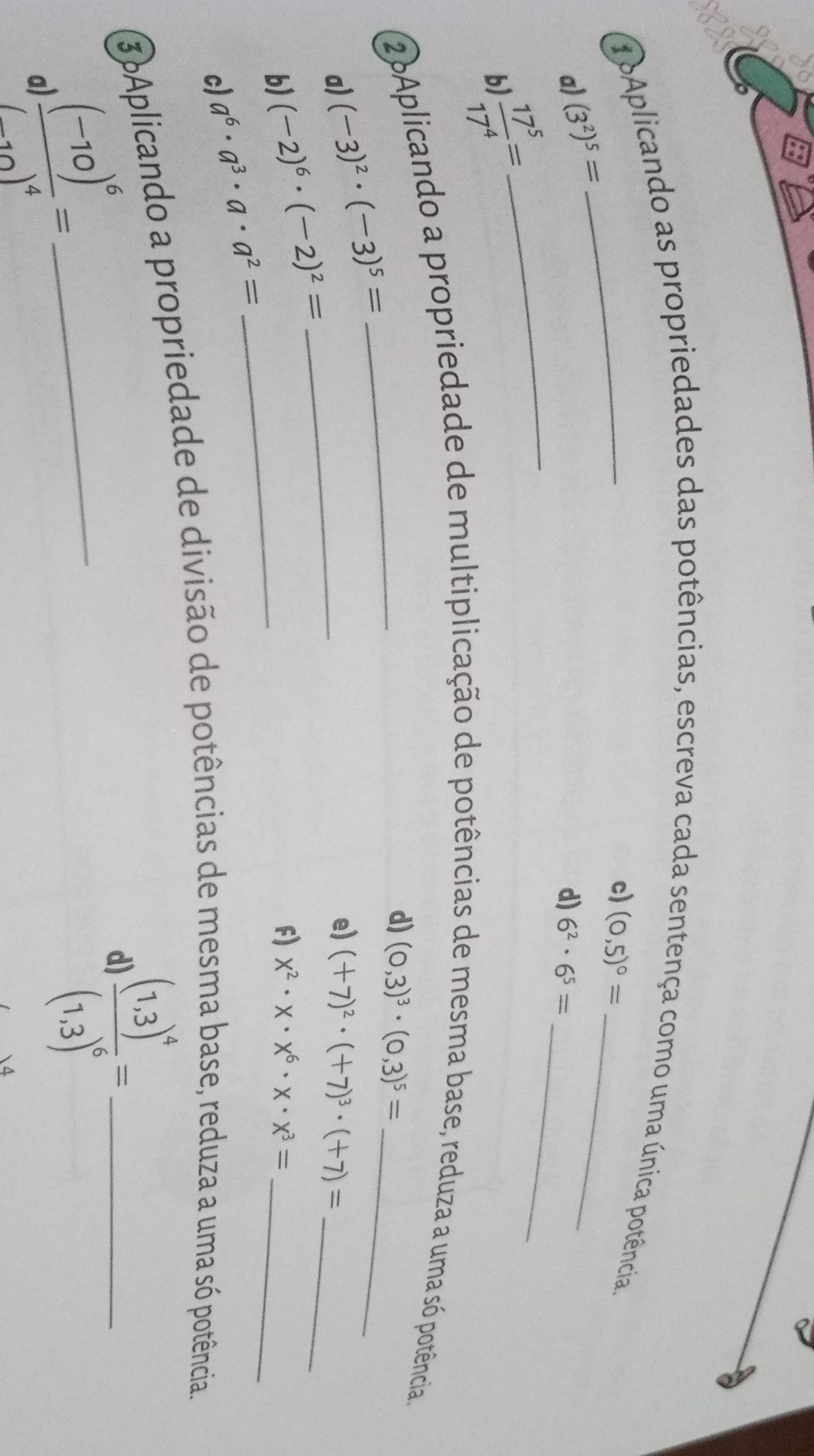 oAplicando as propriedades das potências, escreva cada sentença como uma única potência 
c) (0,5)^circ = _ 
_ 
a) (3^2)^5=
d) 6^2· 6^5=
b  17^5/17^4 =
_ 
2Aplicando a propriedade de multiplicação de potências de mesma base, reduza a uma só potência. 
_ 
a) (-3)^2· (-3)^5=
_ 
_ 
d) (0,3)^3· (0,3)^5=
e) (+7)^2· (+7)^3· (+7)= _ 
_ 
b) (-2)^6· (-2)^2=
F) x^2· x· x^6· x· x^3= _ 
c) a^6· a^3· a· a^2=
3 Aplicando a propriedade de divisão de potências de mesma base, reduza a uma só potência. 
a) frac (-10)^6(-10)^4= _ 
d frac (1.3)^4(1.3)^6=
 4