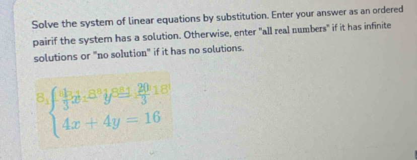 Solve the system of linear equations by substitution. Enter your answer as an ordered 
pairif the system has a solution. Otherwise, enter "all real numbers" if it has infinite 
solutions or "no solution" if it has no solutions. 
8 beginarrayl frac a_10a_1a_1ax+1+frac 203^(a_1),frac 203^((18) 4x+4y=16endarray).  