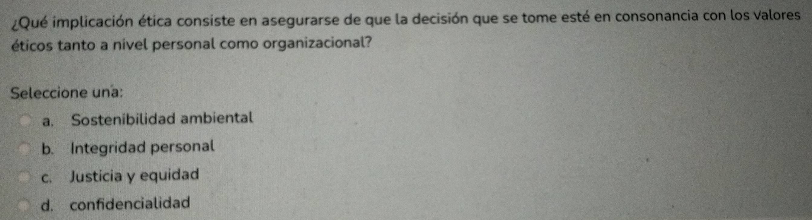 ¿Qué implicación ética consiste en asegurarse de que la decisión que se tome esté en consonancia con los Valores
éticos tanto a nivel personal como organizacional?
Seleccione una:
a. Sostenibilidad ambiental
b. Integridad personal
c. Justicia y equidad
d. confidencialidad