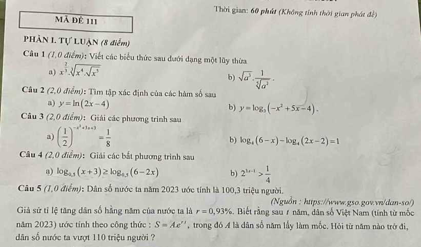 Thời gian: 60 phút (Không tính thời gian phát đề)
Mã đê 111
PHÀN I. Tự LUẠN (8 diễm)
Câu 1 (1,0 điểm): Viết các biểu thức sau dưới dạng một lũy thừa
a) x^(frac 2)3.sqrt[3](x^4.sqrt x^5)
b) sqrt(a^3)·  1/sqrt[5](a^2) .
Câu 2(2,0 a (overline em) : Tìm tập xác định của các hàm số sau
a) y=ln (2x-4) b) y=log _3(-x^2+5x-4).
Câu 3 (2,0 điểm): Giải các phương trình sau
a) ( 1/2 )^-x^2+3x+3= 1/8 
b) log _4(6-x)-log _4(2x-2)=1
Câu 4 (2,0 điểm): Giải các bất phương trình sau
a) log _0.5(x+3)≥ log _0.5(6-2x) b) 2^(3x-1)> 1/4 
Câu 5 (1,0 điể m 0: Dân số nước ta năm 2023 ước tính là 100,3 triệu người.
(Nguồn : https://www.gso.gov.vn/dan-so/)
Giả sử tỉ lệ tăng dân số hằng năm của nước ta là r=0,93%. Biết rằng sau / năm, dân số Việt Nam (tính từ mốc
năm 2023) ước tính theo công thức : S=Ae^(r1) , trong đó A là dân số năm lấy làm mốc. Hỏi từ năm nào trở đi,
dân số nước ta vượt 110 triệu người ?