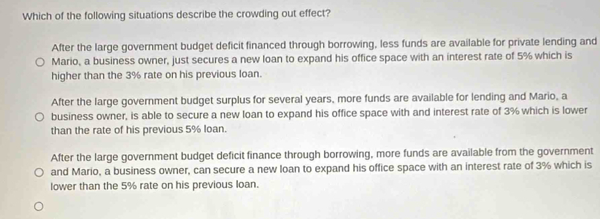 Which of the following situations describe the crowding out effect?
After the large government budget deficit financed through borrowing, less funds are available for private lending and
Mario, a business owner, just secures a new loan to expand his office space with an interest rate of 5% which is
higher than the 3% rate on his previous loan.
After the large government budget surplus for several years, more funds are available for lending and Mario, a
business owner, is able to secure a new loan to expand his office space with and interest rate of 3% which is lower
than the rate of his previous 5% loan.
After the large government budget deficit finance through borrowing, more funds are available from the government
and Mario, a business owner, can secure a new loan to expand his office space with an interest rate of 3% which is
lower than the 5% rate on his previous loan.