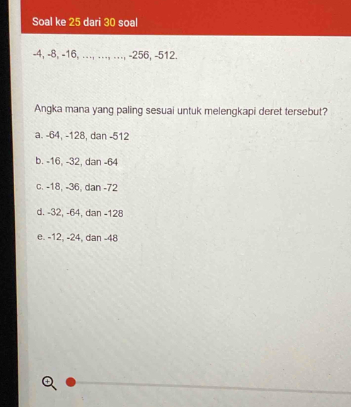 Soal ke 25 dari 30 soal
-4, -8, -16, ..., ., .., -256, -512.
Angka mana yang paling sesuai untuk melengkapi deret tersebut?
a. -64, -128, dan -512
b. -16, -32, dan -64
c. -18, -36, dan -72
d. -32, -64, dan -128
e. -12, -24, dan -48