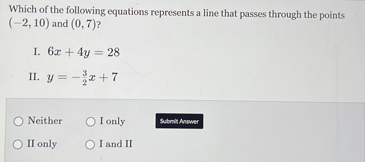 Which of the following equations represents a line that passes through the points
(-2,10) and (0,7) ?
I. 6x+4y=28
II. y=- 3/2 x+7
Neither I only Submit Answer
II only I and II