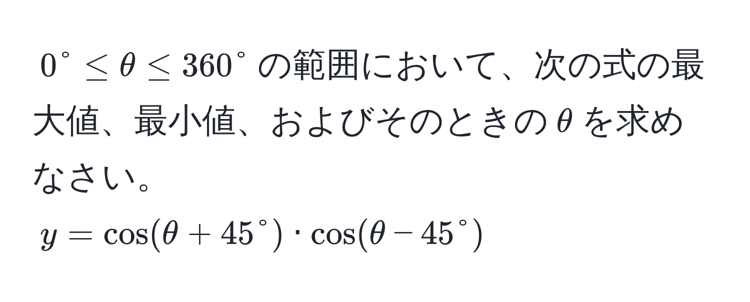 $0° ≤ θ ≤ 360°$の範囲において、次の式の最大値、最小値、およびそのときの$θ$を求めなさい。  
$y = cos(θ + 45°) · cos(θ - 45°)$