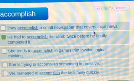 POTENTIAL POINTS
accomplish
They accomplish a small newspaper that covers loçal news.
He had to accomplish the climb twice before he finally
completed it.
She tends to accomplish in games that involve logical
thinking.
She is trying to accomplish something impressive.
We managed to accomplish the task fairly quickly.