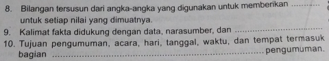 Bilangan tersusun dari angka-angka yang digunakan untuk memberikan_ 
untuk setiap nilai yang dimuatnya. 
9. Kalimat fakta didukung dengan data, narasumber, dan 
_ 
10. Tujuan pengumuman, acara, hari, tanggal, waktu, dan tempat termasuk 
bagian _pengumuman.