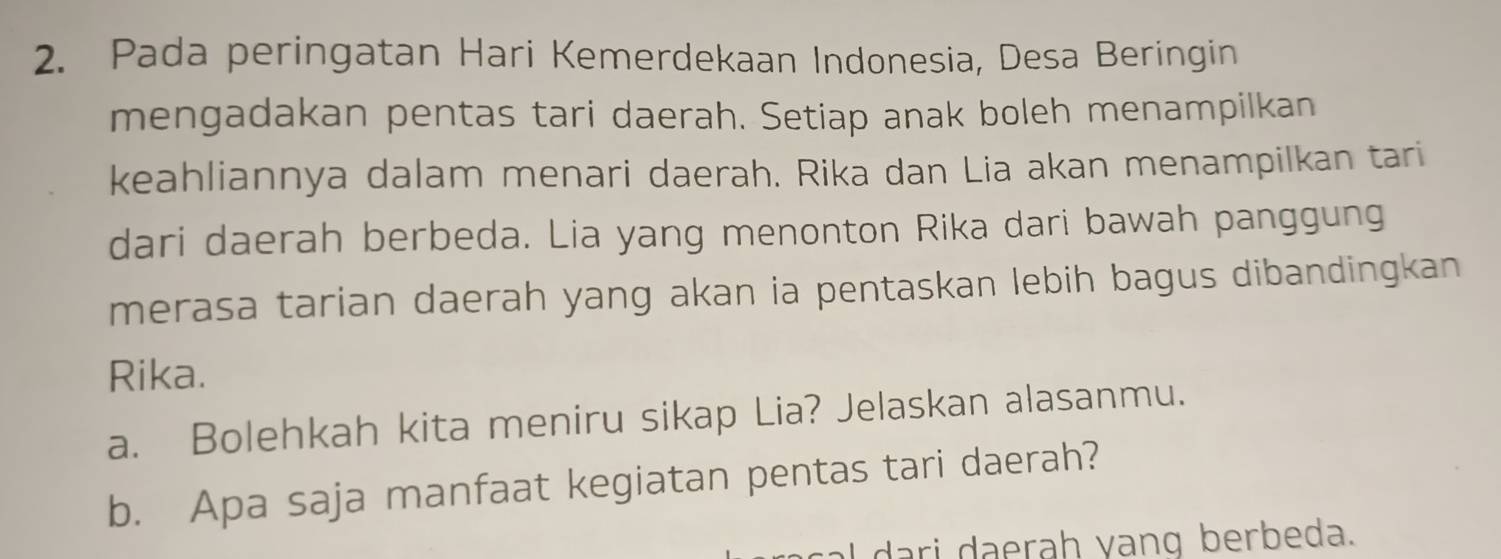 Pada peringatan Hari Kemerdekaan Indonesia, Desa Beringin 
mengadakan pentas tari daerah. Setiap anak boleh menampilkan 
keahliannya dalam menari daerah. Rika dan Lia akan menampilkan tari 
dari daerah berbeda. Lia yang menonton Rika dari bawah panggung 
merasa tarian daerah yang akan ia pentaskan lebih bagus dibandingkan 
Rika. 
a. Bolehkah kita meniru sikap Lia? Jelaskan alasanmu. 
b. Apa saja manfaat kegiatan pentas tari daerah? 
al dari daerah yang berbeda.