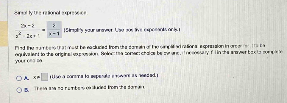 Simplify the rational expression.
 (2x-2)/x^2-2x+1 = 2/x-1  (Simplify your answer. Use positive exponents only.)
Find the numbers that must be excluded from the domain of the simplified rational expression in order for it to be
equivalent to the original expression. Select the correct choice below and, if necessary, fill in the answer box to complete
your choice.
A. x!= □ (Use a comma to separate answers as needed.)
B. There are no numbers excluded from the domain.