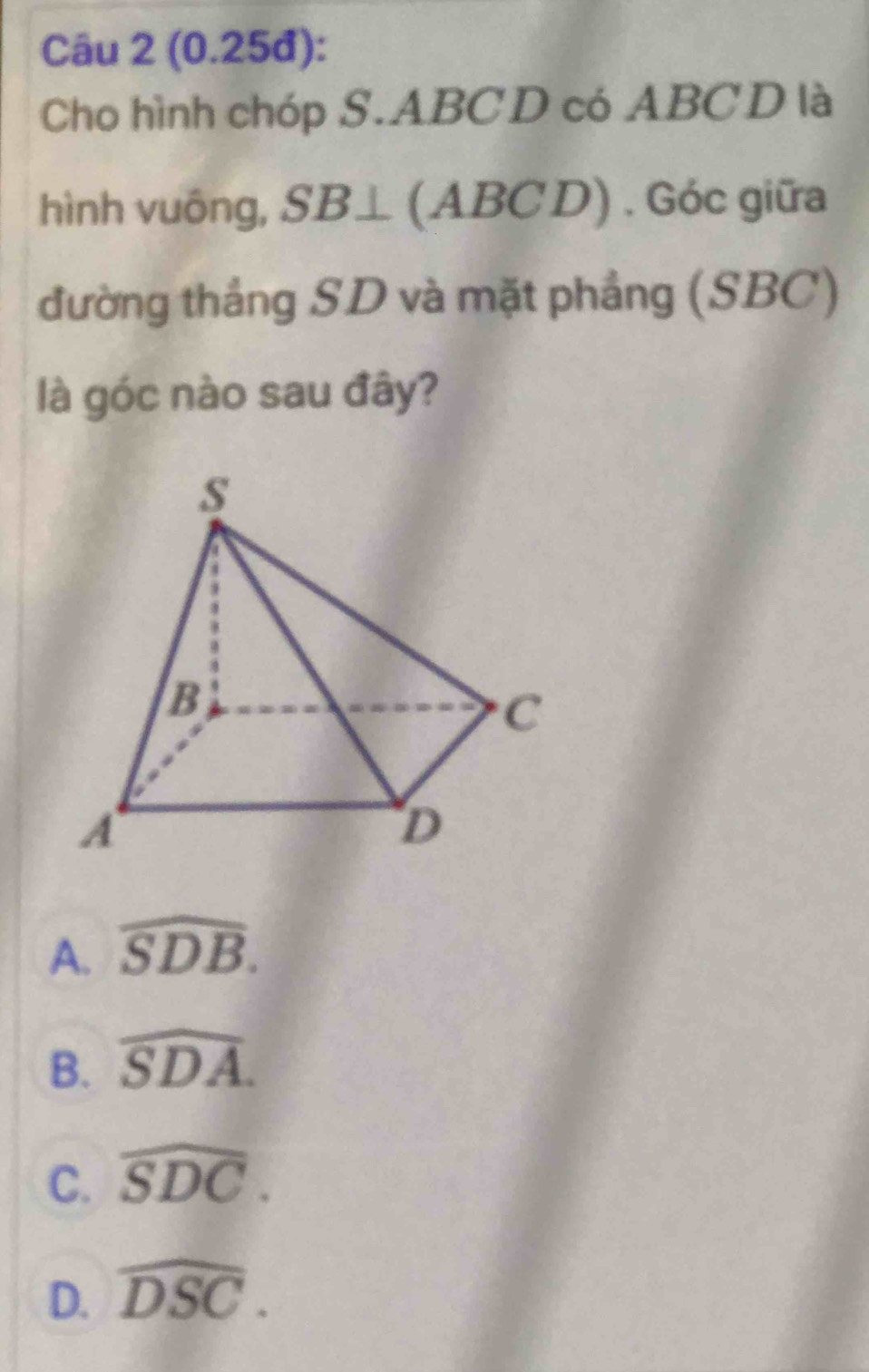 (0.25đ):
Cho hình chóp S. ABCD có ABCD là
hình vuông, SB⊥ (ABCD ). Góc giữa
đường thắng SD và mặt phẳng (SBC)
là góc nào sau đây?
A. widehat SDB.
B. widehat SDA.
C. widehat SDC.
D. widehat DSC.