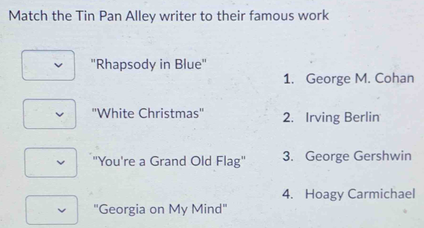 Match the Tin Pan Alley writer to their famous work
"Rhapsody in Blue"
1. George M. Cohan
''White Christmas'' 2. Irving Berlin
v "You're a Grand Old Flag" 3. George Gershwin
4. Hoagy Carmichael
v "Georgia on My Mind"