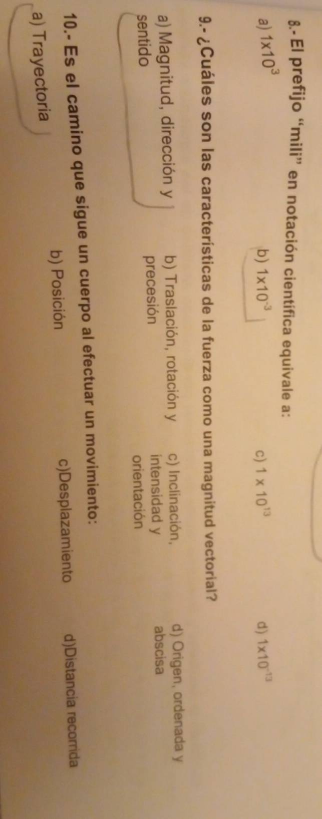 8.- El prefijo “mili” en notación científica equivale a:
a) 1* 10^3
b) 1* 10^(-3) c) 1* 10^(13) d) 1* 10^(-13)
9.- ¿Cuáles son las características de la fuerza como una magnitud vectorial?
a) Magnitud, dirección y b) Traslación, rotación y c) Inclinación, d) Origen, ordenada y
sentido precesión
intensidad y abscisa
orientación
10.- Es el camino que sigue un cuerpo al efectuar un movimiento:
b) Posición c)Desplazamiento d)Distancia recorrida
a) Trayectoria