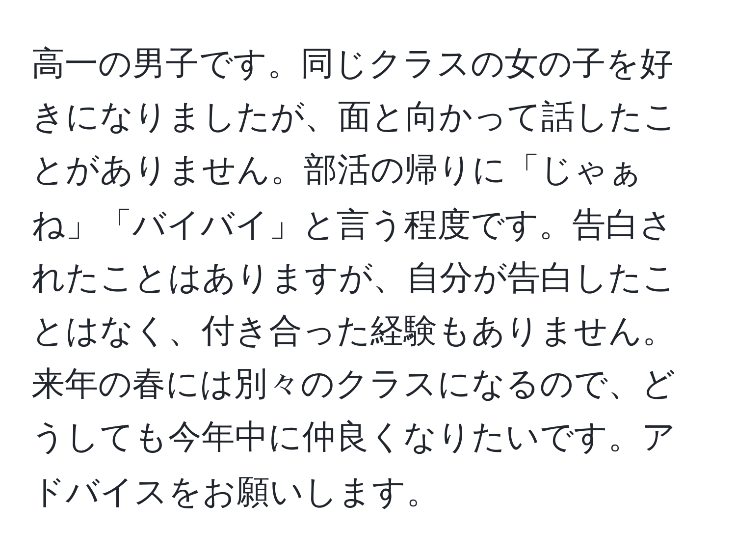 高一の男子です。同じクラスの女の子を好きになりましたが、面と向かって話したことがありません。部活の帰りに「じゃぁね」「バイバイ」と言う程度です。告白されたことはありますが、自分が告白したことはなく、付き合った経験もありません。来年の春には別々のクラスになるので、どうしても今年中に仲良くなりたいです。アドバイスをお願いします。