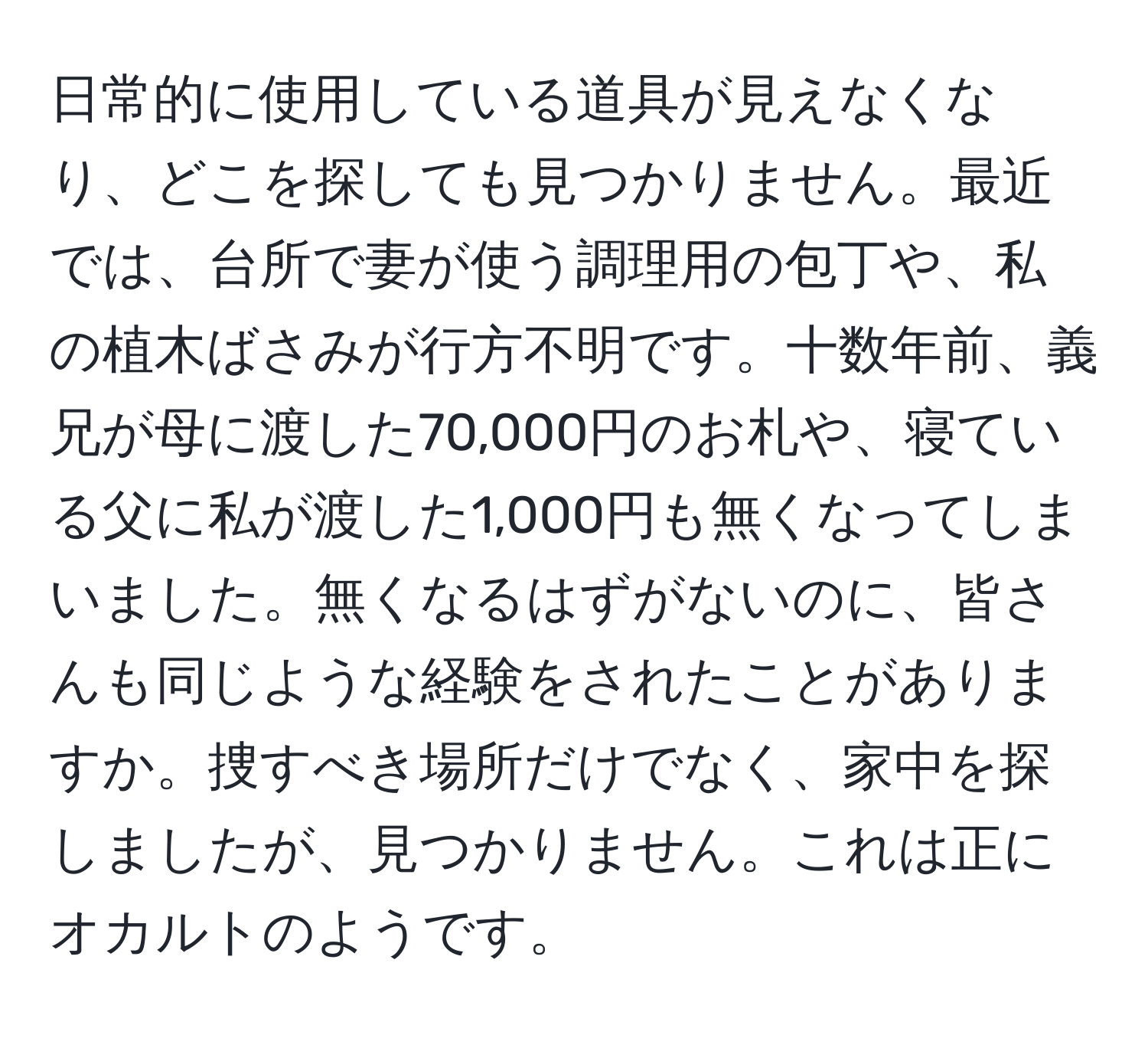 日常的に使用している道具が見えなくなり、どこを探しても見つかりません。最近では、台所で妻が使う調理用の包丁や、私の植木ばさみが行方不明です。十数年前、義兄が母に渡した70,000円のお札や、寝ている父に私が渡した1,000円も無くなってしまいました。無くなるはずがないのに、皆さんも同じような経験をされたことがありますか。捜すべき場所だけでなく、家中を探しましたが、見つかりません。これは正にオカルトのようです。