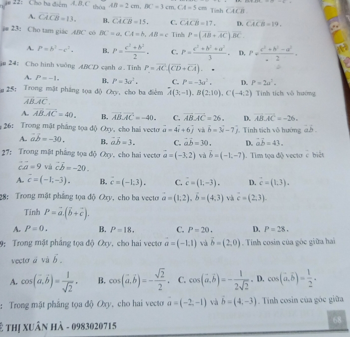 u/1.8x=()-()
iu 22: Cho ba điểm 4. B.C thỏa AB=2cm,BC=3cm,CA=5cm Tinh overline CACB.
A. overline CA.overline CB=13. B. vector CA.vector CB=15. C. overline CA.overline CB=17. D. overline CACB=19.
ju 23: Cho tam giác ABC có BC=a,CA=b,AB=c Tính P=(overline AB+overline AC).overline BC.
A. P=b^2-c^2. B. P= (c^2+b^2)/2 . C. P= (c^2+b^2+a^2)/3 . D. P= (c^2+b^2-a^2)/-2 ·
ju 24: Cho hình vuông ABCD cạnh a. Tính P=overline AC.(overline CD+overline CA).
A. P=-1. B. P=3a^2. C. P=-3a^2. D. P=2a^2.
i  25: Trong mặt phăng tọa độ Oxy, cho ba điểm overline A(3;-1),B(2;10),C(-4;2) Tính tích vô hướng
overline AB.overline AC.
A. vector AB.vector AC=40. B. vector AB.vector AC=-40. C. vector AB.vector AC=26. D. vector AB.vector AC=-26.
*26: Trong mặt phẳng tọa độ Oxy, cho hai vectơ vector a=4vector i+6vector j và vector b=3vector i-7vector j. Tính tích vô hướng vector avector b.
A. vector avector b=-30. B. vector a.vector b=3. C. vector avector b=30. D. vector avector b=43.
27: Trong mặt phăng tọa độ Oxy, cho hai vectơ vector a=(-3;2) và vector b=(-1,-7). Tìm tọa độ vectơ vector c biết
vector c.vector a=9 và vector cvector b=-20.
A. vector c=(-1;-3). B. vector c=(-1;3). C. vector c=(1;-3). D. vector c=(1,3).
28: Trong mặt phẳng tọa độ Oxy, cho ba vectơ vector a=(1;2),vector b=(4;3) và vector c=(2,3).
Tính P=vector a.(vector b+vector c).
A. P=0. B. P=18. C. P=20. D. P=28.
9: Trong mặt phẳng tọa độ Oxy, cho hai vectơ vector a=(-1,1) và vector b=(2,0) Tính cosin của góc giữa hai
vectơ ā và vector b.
A. cos (vector a,vector b)= 1/sqrt(2) . B. cos (vector a,vector b)=- sqrt(2)/2 . C. cos (vector a,vector b)=- 1/2sqrt(2) . D. cos (vector a,vector b)= 1/2 .
: Trong mặt phăng tọa độ Oxy, cho hai vecto vector a=(-2;-1) và vector b=(4,-3) Tính cosin của góc giữa
68
ê thị xuân hà - 0983020715