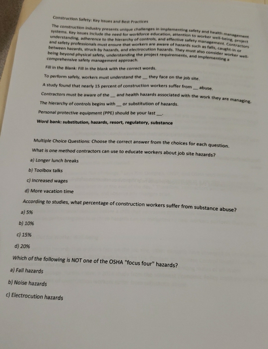 Construction Safety: Key Issues and Best Practices
The construction industry presents unique challenges in implementing safety and health managemens
systems. Key Issues include the need for workforce education, attention to worker well-being sement
understanding, adherence to the hierarchy of controls, and effective safety management. Cor Broject
and safety professionals must ensure that workers are aware of hazards such as falls, caught otrac
between hazards, struck-by hazards, and electrocution hazards. They must also consider worker weis
being beyond physical safety, understanding the project requirements, and implementing s
comprehensive safety management approach.
Fill in the Blank: Fill in the blank with the correct words.
To perform safely, workers must understand the they face on the job site.
A study found that nearly 15 percent of construction workers suffer from_ abuse.
Contractors must be aware of the and health hazards associated with the work they are managing.
The hierarchy of controls begins with or substitution of hazards.
Personal protective equipment (PPE) should be your last .
Word bank: substitution, hazards, resort, regulatory, substance
Multiple Choice Questions: Choose the correct answer from the choices for each question.
What is one method contractors can use to educate workers about job site hazards?
a) Longer lunch breaks
b) Toolbox talks
c) Increased wages
d) More vacation time
According to studies, what percentage of construction workers suffer from substance abuse?
a) 5%
b) 10%
c) 15%
d) 20%
Which of the following is NOT one of the OSHA "focus four" hazards?
a) Fall hazards
b) Noise hazards
c) Electrocution hazards
