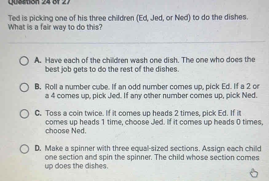 Ted is picking one of his three children (Ed, Jed, or Ned) to do the dishes.
What is a fair way to do this?
A. Have each of the children wash one dish. The one who does the
best job gets to do the rest of the dishes.
B. Roll a number cube. If an odd number comes up, pick Ed. If a 2 or
a 4 comes up, pick Jed. If any other number comes up, pick Ned.
C. Toss a coin twice. If it comes up heads 2 times, pick Ed. If it
comes up heads 1 time, choose Jed. If it comes up heads 0 times,
choose Ned.
D. Make a spinner with three equal-sized sections. Assign each child
one section and spin the spinner. The child whose section comes
up does the dishes.