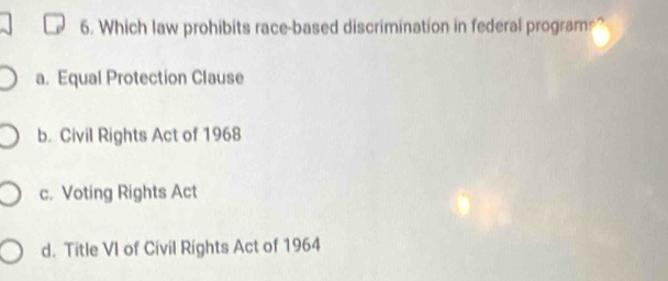 Which law prohibits race-based discrimination in federal program=?
a. Equal Protection Clause
b. Civil Rights Act of 1968
c. Voting Rights Act
d. Title VI of Civil Rights Act of 1964