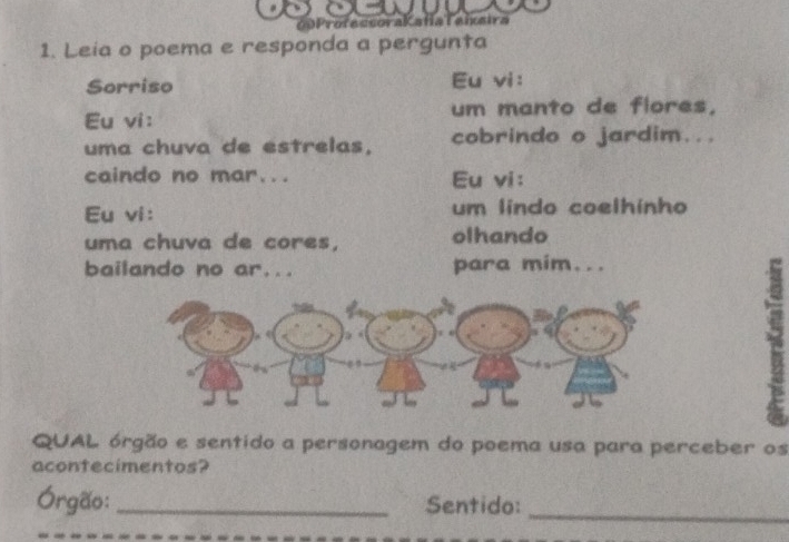 00ProfecsoraKatíaTaisira 
1. Leia o poema e responda a pergunta 
Sorriso Eu vi: 
Eu vi: um manto de flores, 
uma chuva de estrelas, cobrindo o jardim... 
caindo no mar... Eu vi: 
Eu vi: um lindo coelhinho 
uma chuva de cores, olhando 
bailando no ar... para mim... 
QUAL órgão e sentido a personagem do poema usa para perceber os 
acontecimentos? 
Órgão: _Sentido: 
_